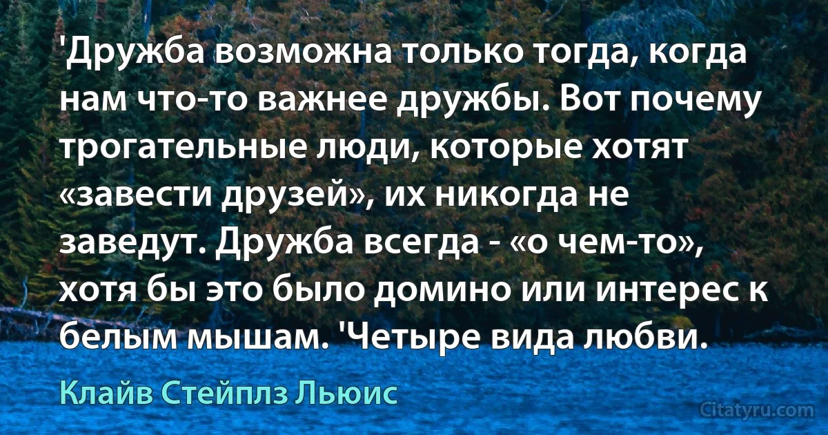 'Дружба возможна только тогда, когда нам что-то важнее дружбы. Вот почему трогательные люди, которые хотят «завести друзей», их никогда не заведут. Дружба всегда - «о чем-то», хотя бы это было домино или интерес к белым мышам. 'Четыре вида любви. (Клайв Стейплз Льюис)