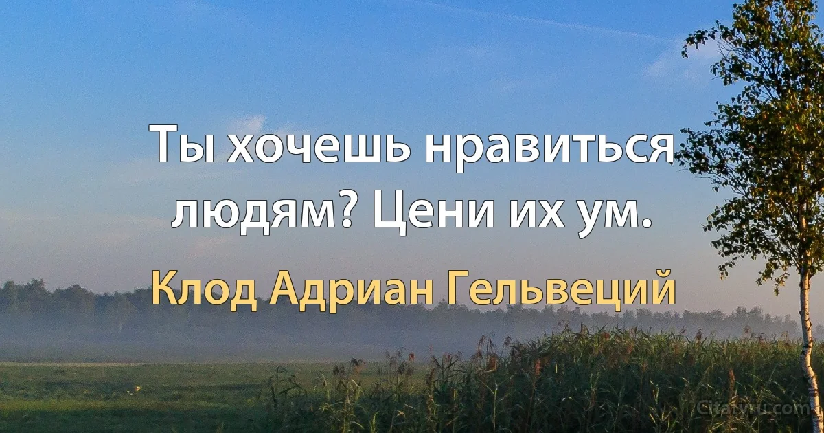 Ты хочешь нравиться людям? Цени их ум. (Клод Адриан Гельвеций)