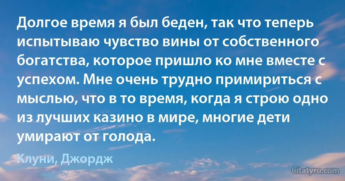 Долгое время я был беден, так что теперь испытываю чувство вины от собственного богатства, которое пришло ко мне вместе с успехом. Мне очень трудно примириться с мыслью, что в то время, когда я строю одно из лучших казино в мире, многие дети умирают от голода. (Клуни, Джордж)