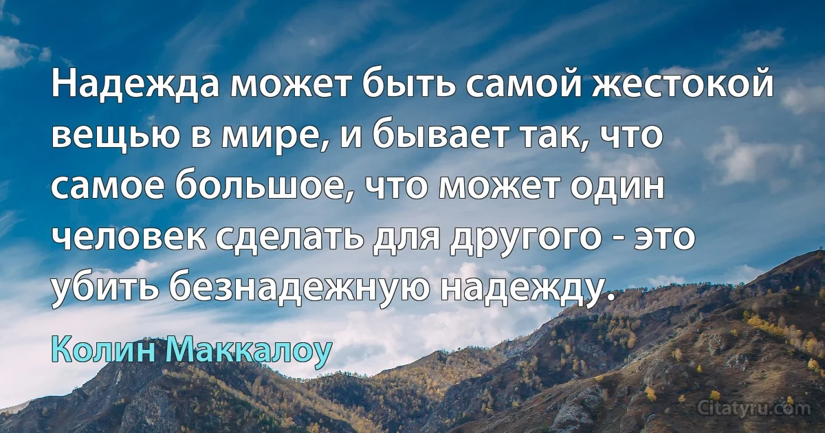 Надежда может быть самой жестокой вещью в мире, и бывает так, что самое большое, что может один человек сделать для другого - это убить безнадежную надежду. (Колин Маккалоу)