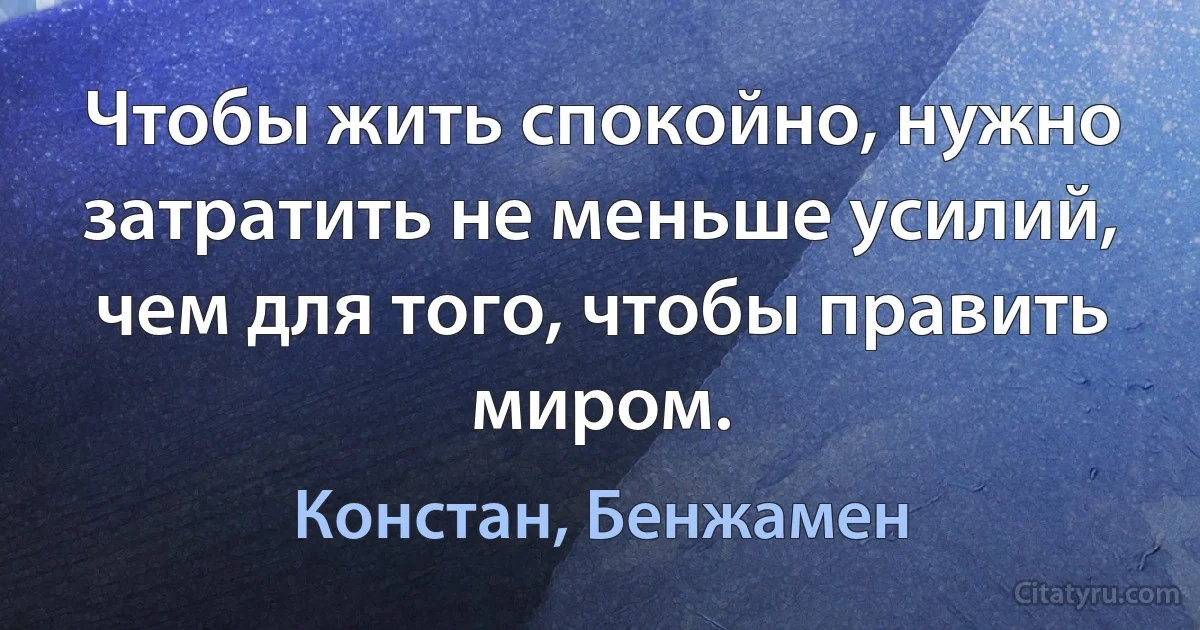 Чтобы жить спокойно, нужно затратить не меньше усилий, чем для того, чтобы править миром. (Констан, Бенжамен)