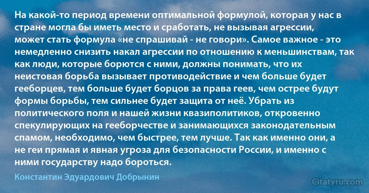 На какой-то период времени оптимальной формулой, которая у нас в стране могла бы иметь место и сработать, не вызывая агрессии, может стать формула «не спрашивай - не говори». Самое важное - это немедленно снизить накал агрессии по отношению к меньшинствам, так как люди, которые борются с ними, должны понимать, что их неистовая борьба вызывает противодействие и чем больше будет гееборцев, тем больше будет борцов за права геев, чем острее будут формы борьбы, тем сильнее будет защита от неё. Убрать из политического поля и нашей жизни квазиполитиков, откровенно спекулирующих на гееборчестве и занимающихся законодательным спамом, необходимо, чем быстрее, тем лучше. Так как именно они, а не геи прямая и явная угроза для безопасности России, и именно с ними государству надо бороться. (Константин Эдуардович Добрынин)