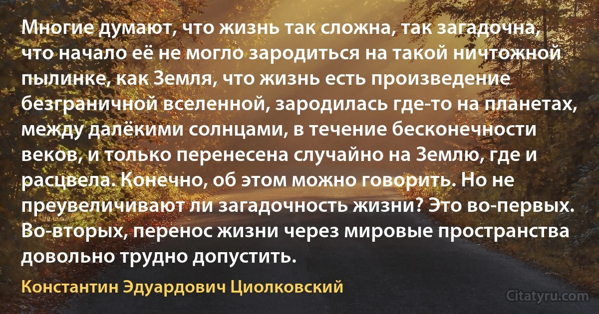 Многие думают, что жизнь так сложна, так загадочна, что начало её не могло зародиться на такой ничтожной пылинке, как Земля, что жизнь есть произведение безграничной вселенной, зародилась где-то на планетах, между далёкими солнцами, в течение бесконечности веков, и только перенесена случайно на Землю, где и расцвела. Конечно, об этом можно говорить. Но не преувеличивают ли загадочность жизни? Это во-первых. Во-вторых, перенос жизни через мировые пространства довольно трудно допустить. (Константин Эдуардович Циолковский)