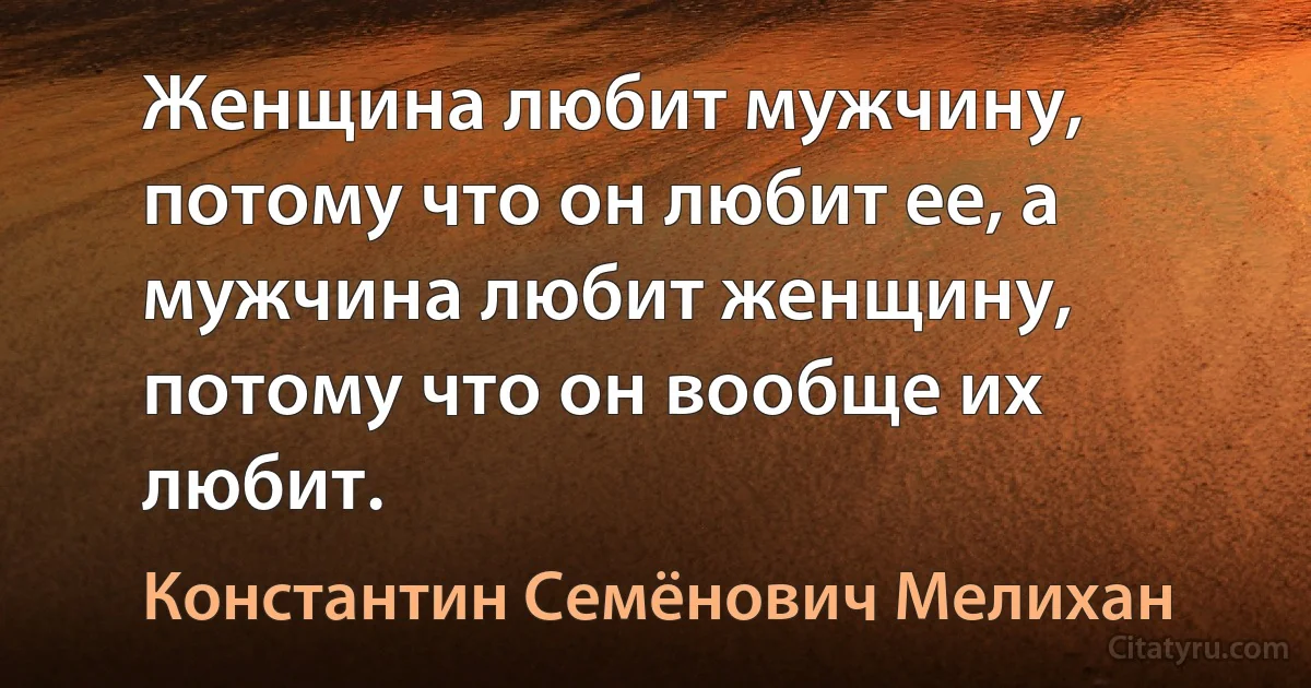 Женщина любит мужчину, потому что он любит ее, а мужчина любит женщину, потому что он вообще их любит. (Константин Семёнович Мелихан)