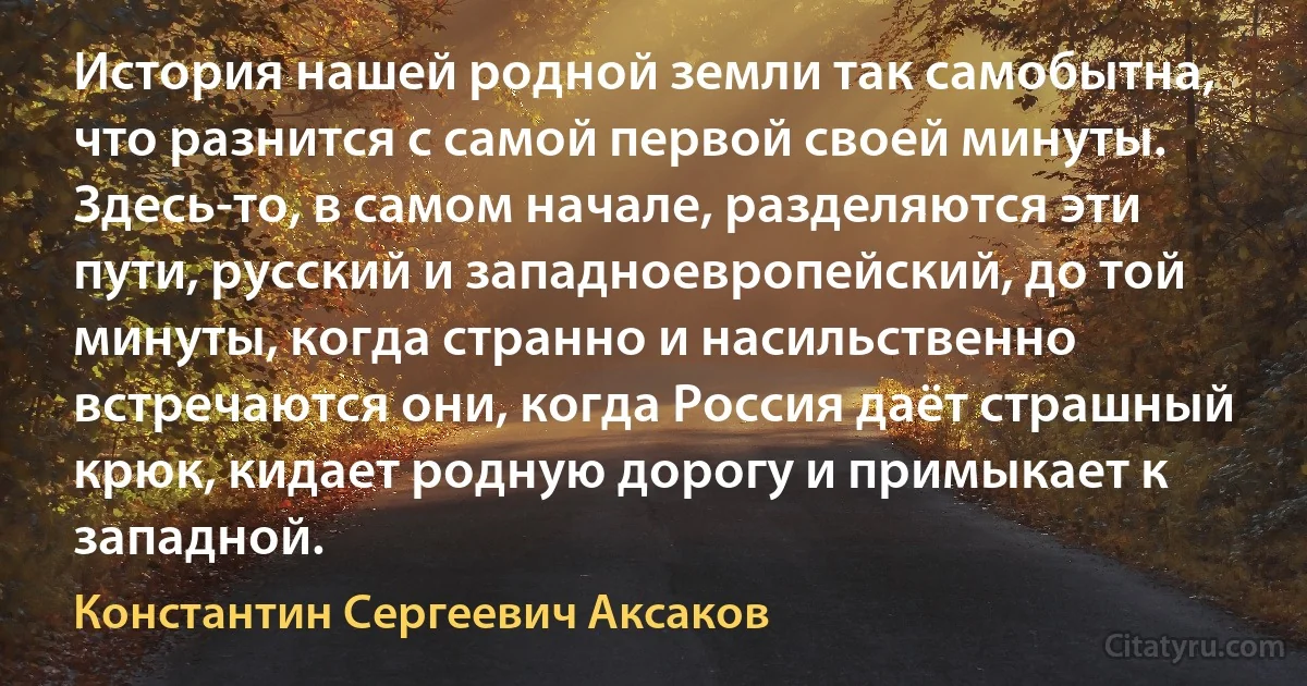 История нашей родной земли так самобытна, что разнится с самой первой своей минуты. Здесь-то, в самом начале, разделяются эти пути, русский и западноевропейский, до той минуты, когда странно и насильственно встречаются они, когда Россия даёт страшный крюк, кидает родную дорогу и примыкает к западной. (Константин Сергеевич Аксаков)