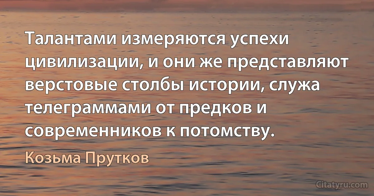 Талантами измеряются успехи цивилизации, и они же представляют верстовые столбы истории, служа телеграммами от предков и современников к потомству. (Козьма Прутков)