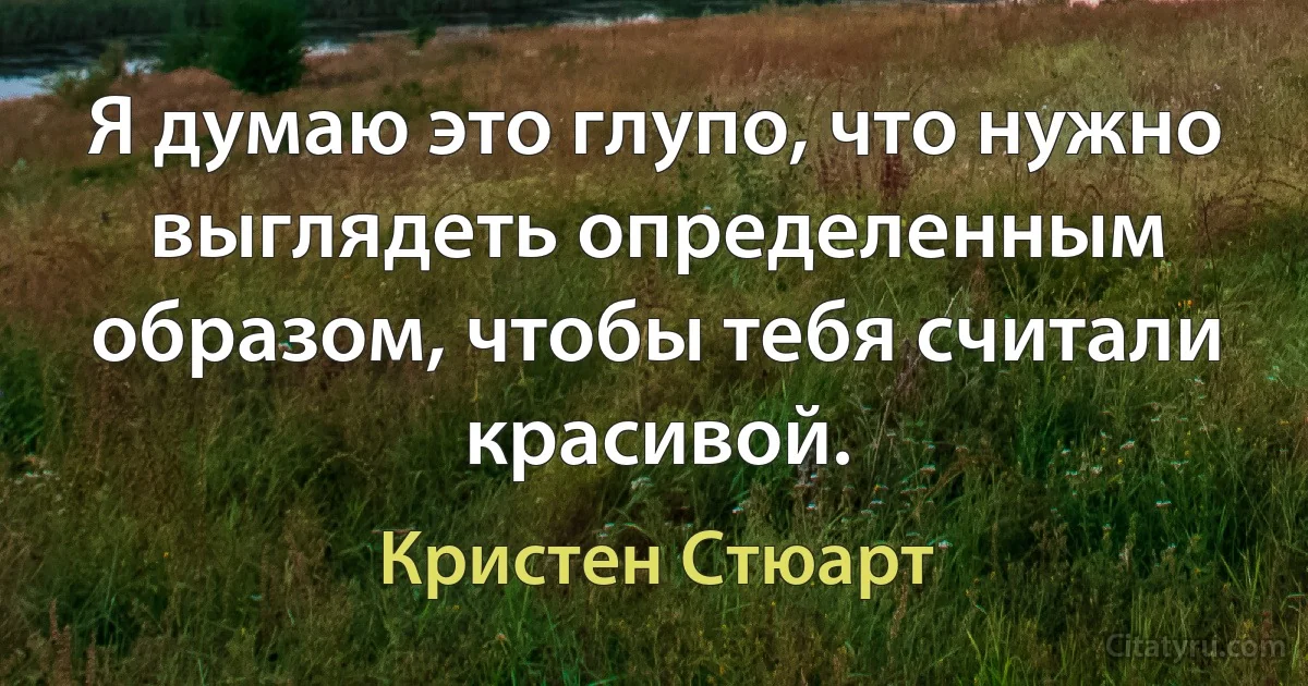 Я думаю это глупо, что нужно выглядеть определенным образом, чтобы тебя считали красивой. (Кристен Стюарт)