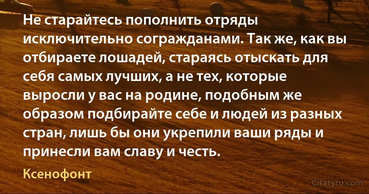 Не старайтесь пополнить отряды исключительно согражданами. Так же, как вы отбираете лошадей, стараясь отыскать для себя самых лучших, а не тех, которые выросли у вас на родине, подобным же образом подбирайте себе и людей из разных стран, лишь бы они укрепили ваши ряды и принесли вам славу и честь. (Ксенофонт)