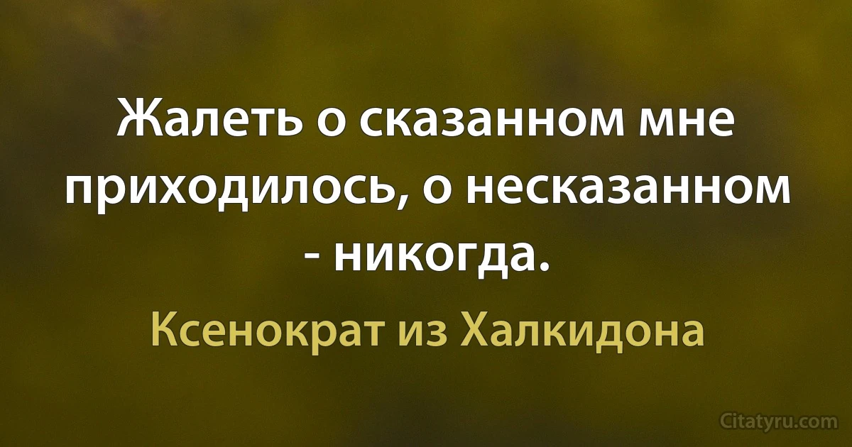 Жалеть о сказанном мне приходилось, о несказанном - никогда. (Ксенократ из Халкидона)