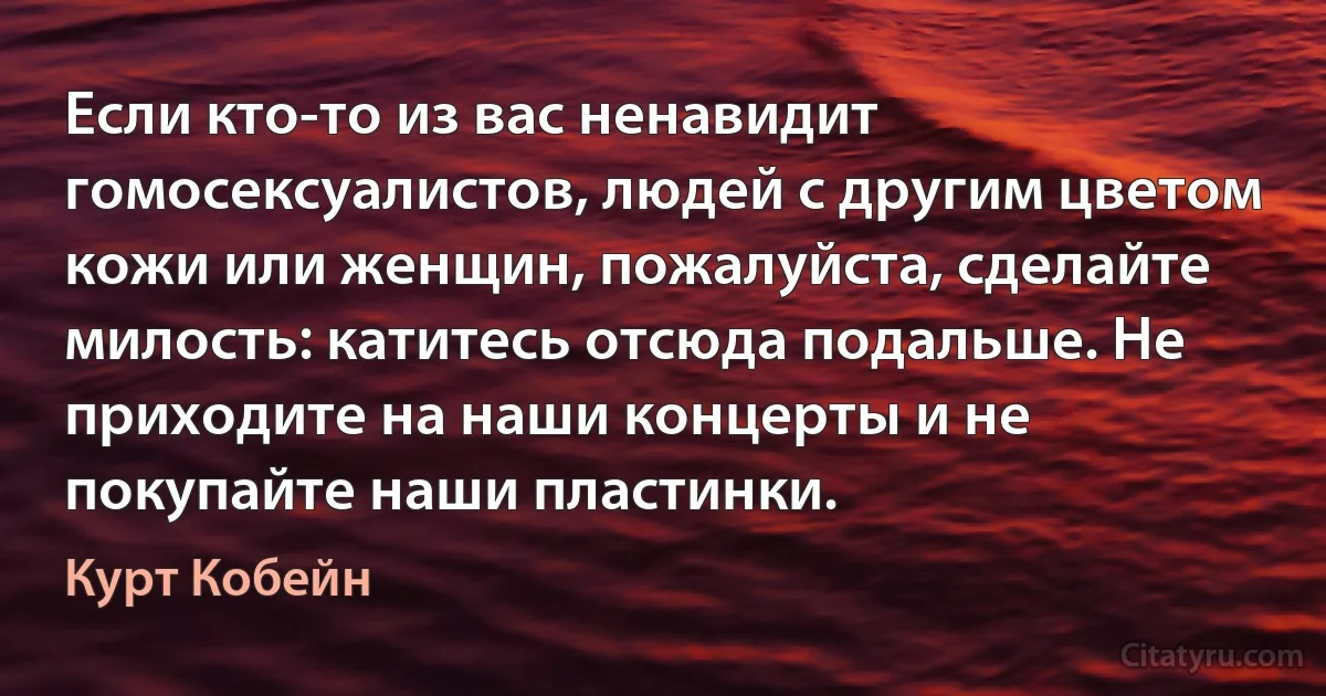 Если кто-то из вас ненавидит гомосексуалистов, людей с другим цветом кожи или женщин, пожалуйста, сделайте милость: катитесь отсюда подальше. Не приходите на наши концерты и не покупайте наши пластинки. (Курт Кобейн)