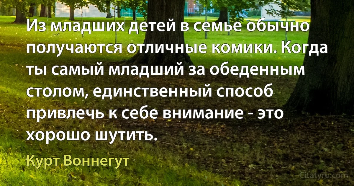 Из младших детей в семье обычно получаются отличные комики. Когда ты самый младший за обеденным столом, единственный способ привлечь к себе внимание - это хорошо шутить. (Курт Воннегут)