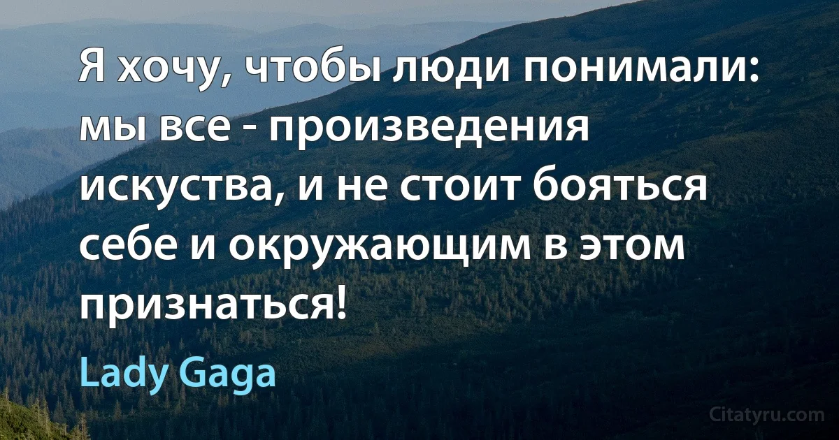 Я хочу, чтобы люди понимали: мы все - произведения искуства, и не стоит бояться себе и окружающим в этом признаться! (Lady Gaga)