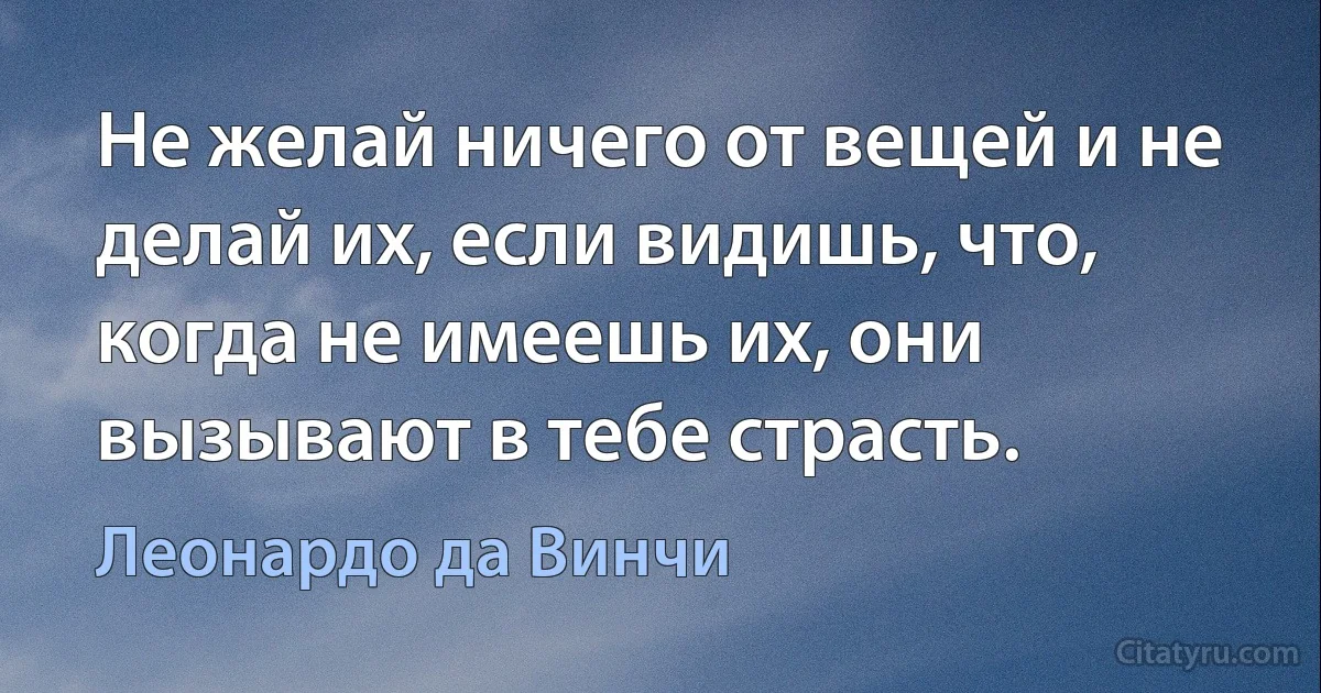 Не желай ничего от вещей и не делай их, если видишь, что, когда не имеешь их, они вызывают в тебе страсть. (Леонардо да Винчи)