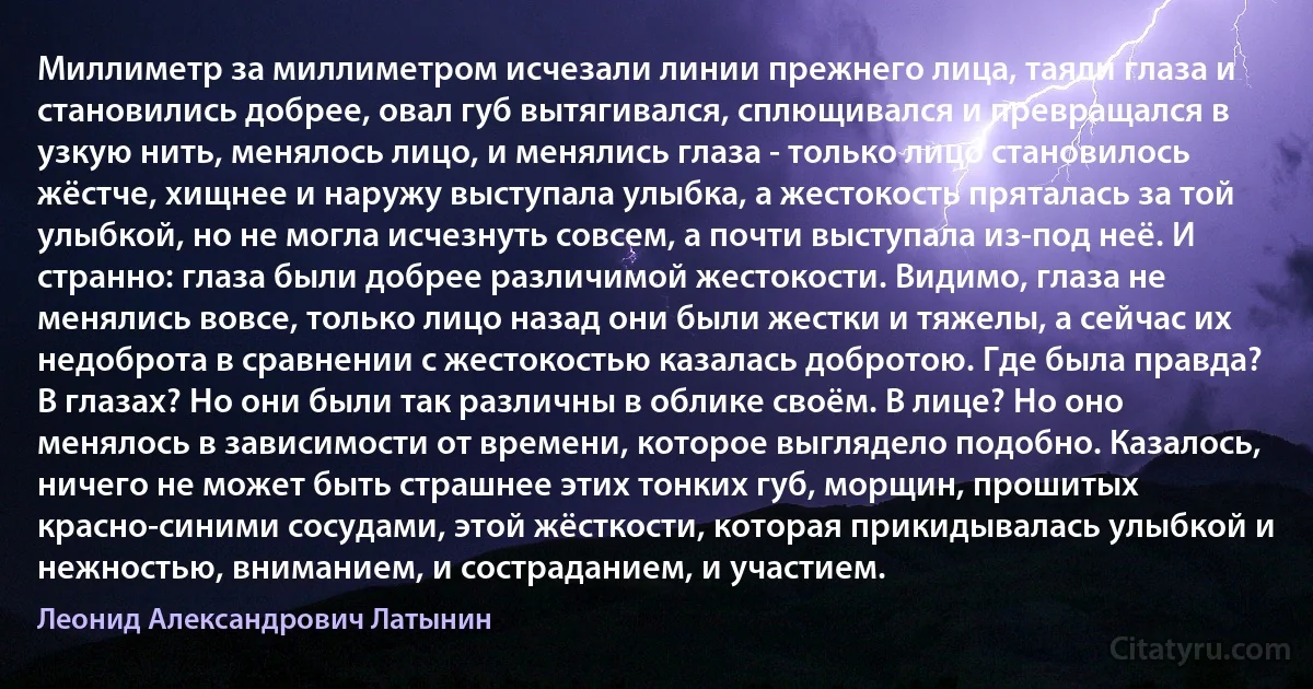 Миллиметр за миллиметром исчезали линии прежнего лица, таяли глаза и становились добрее, овал губ вытягивался, сплющивался и превращался в узкую нить, менялось лицо, и менялись глаза - только лицо становилось жёстче, хищнее и наружу выступала улыбка, а жестокость пряталась за той улыбкой, но не могла исчезнуть совсем, а почти выступала из-под неё. И странно: глаза были добрее различимой жестокости. Видимо, глаза не менялись вовсе, только лицо назад они были жестки и тяжелы, а сейчас их недоброта в сравнении с жестокостью казалась добротою. Где была правда? В глазах? Но они были так различны в облике своём. В лице? Но оно менялось в зависимости от времени, которое выглядело подобно. Казалось, ничего не может быть страшнее этих тонких губ, морщин, прошитых красно-синими сосудами, этой жёсткости, которая прикидывалась улыбкой и нежностью, вниманием, и состраданием, и участием. (Леонид Александрович Латынин)