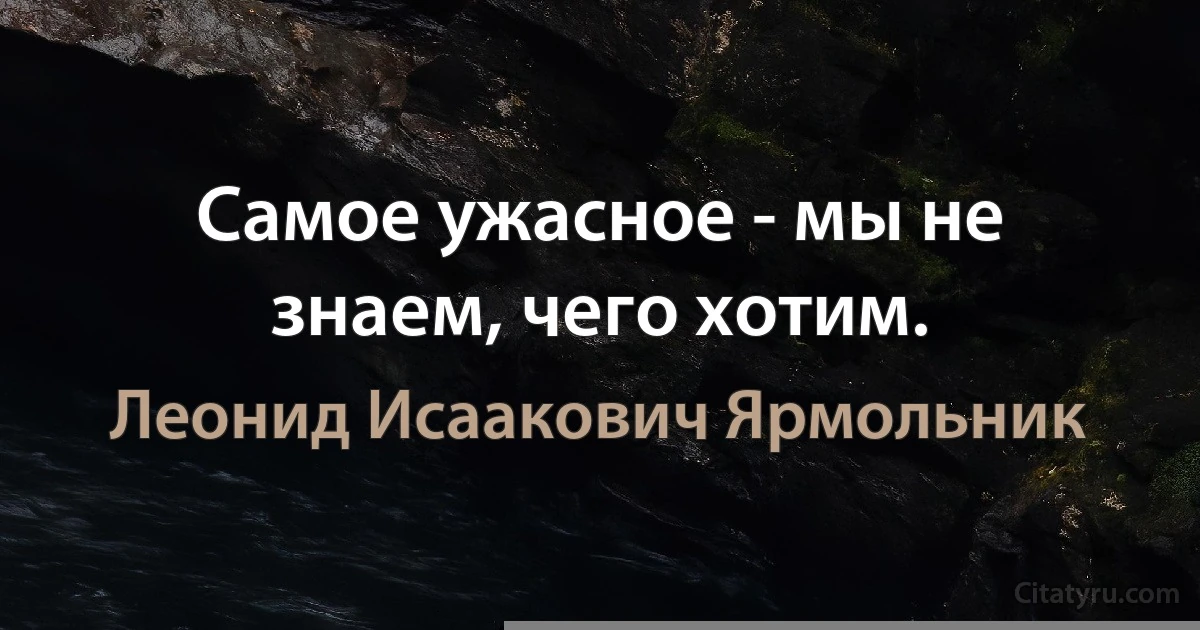 Самое ужасное - мы не знаем, чего хотим. (Леонид Исаакович Ярмольник)