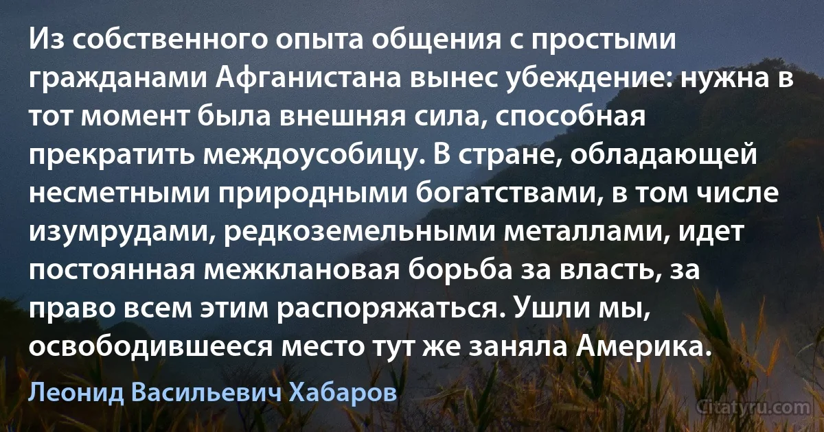 Из собственного опыта общения с простыми гражданами Афганистана вынес убеждение: нужна в тот момент была внешняя сила, способная прекратить междоусобицу. В стране, обладающей несметными природными богатствами, в том числе изумрудами, редкоземельными металлами, идет постоянная межклановая борьба за власть, за право всем этим распоряжаться. Ушли мы, освободившееся место тут же заняла Америка. (Леонид Васильевич Хабаров)