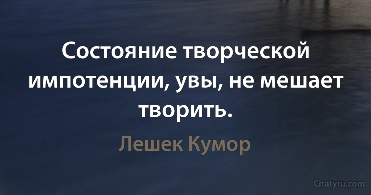 Состояние творческой импотенции, увы, не мешает творить. (Лешек Кумор)