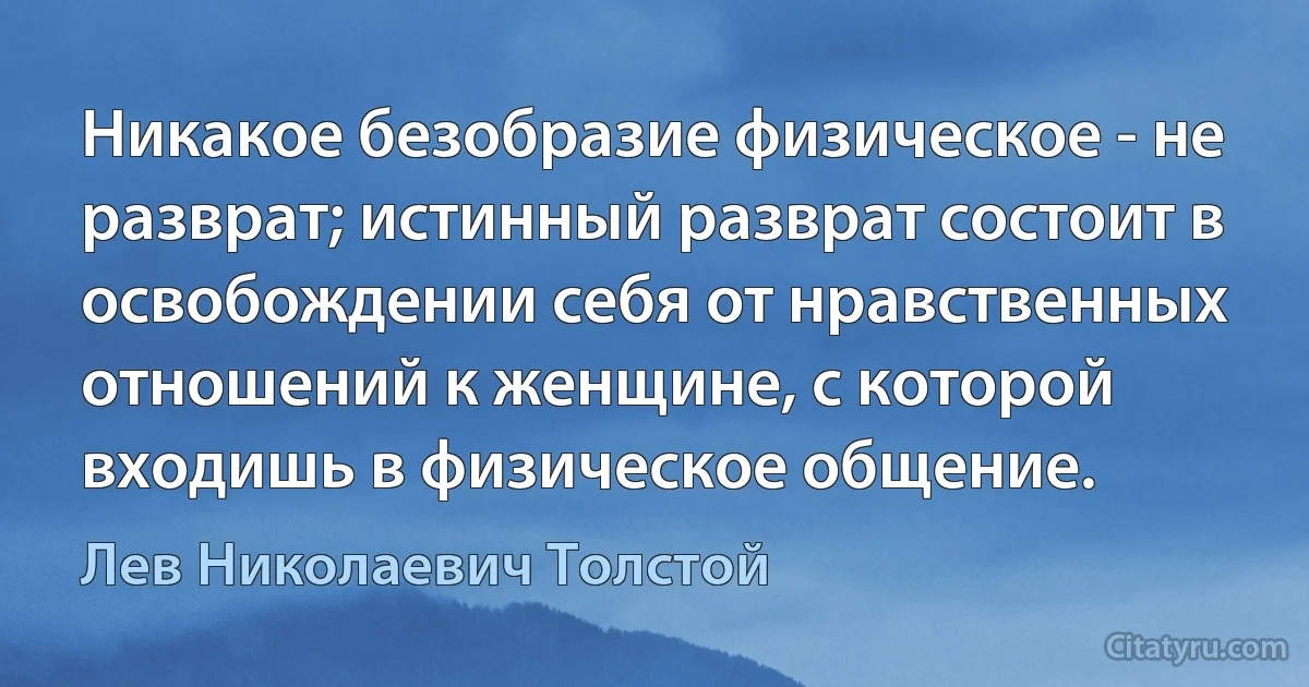 Никакое безобразие физическое - не разврат; истинный разврат состоит в освобождении себя от нравственных отношений к женщине, с которой входишь в физическое общение. (Лев Николаевич Толстой)