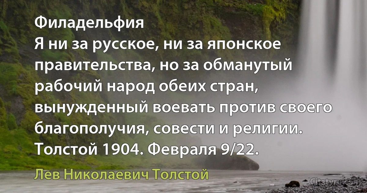 Филадельфия
Я ни за русское, ни за японское правительства, но за обманутый рабочий народ обеих стран, вынужденный воевать против своего благополучия, совести и религии.
Толстой 1904. Февраля 9/22. (Лев Николаевич Толстой)