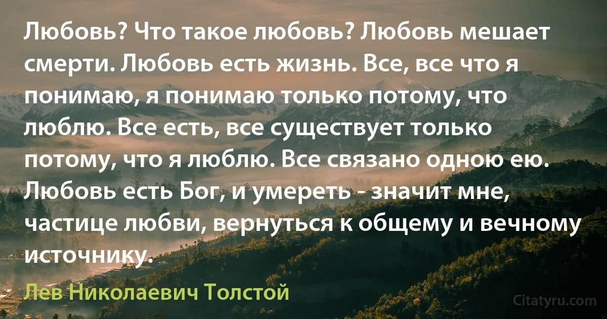 Любовь? Что такое любовь? Любовь мешает смерти. Любовь есть жизнь. Все, все что я понимаю, я понимаю только потому, что люблю. Все есть, все существует только потому, что я люблю. Все связано одною ею. Любовь есть Бог, и умереть - значит мне, частице любви, вернуться к общему и вечному источнику. (Лев Николаевич Толстой)