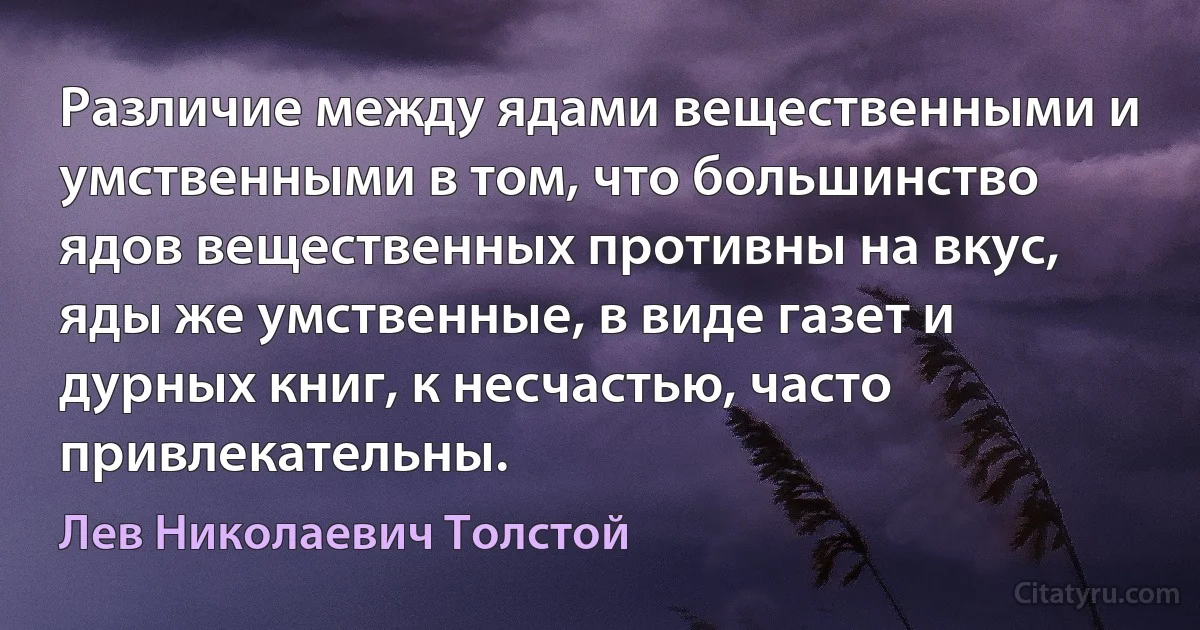 Различие между ядами вещественными и умственными в том, что большинство ядов вещественных противны на вкус, яды же умственные, в виде газет и дурных книг, к несчастью, часто привлекательны. (Лев Николаевич Толстой)