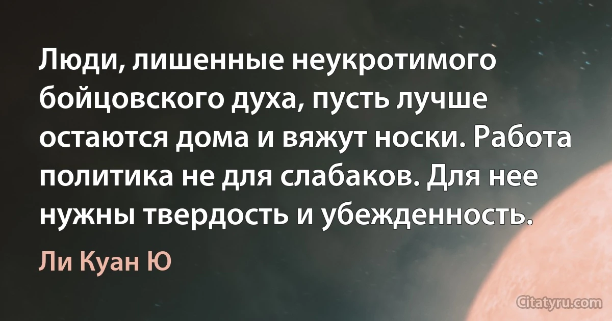 Люди, лишенные неукротимого бойцовского духа, пусть лучше остаются дома и вяжут носки. Работа политика не для слабаков. Для нее нужны твердость и убежденность. (Ли Куан Ю)