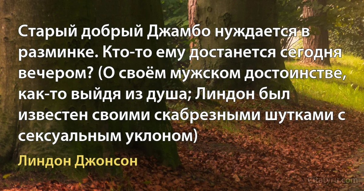 Старый добрый Джамбо нуждается в разминке. Кто-то ему достанется сегодня вечером? (О своём мужском достоинстве, как-то выйдя из душа; Линдон был известен своими скабрезными шутками с сексуальным уклоном) (Линдон Джонсон)