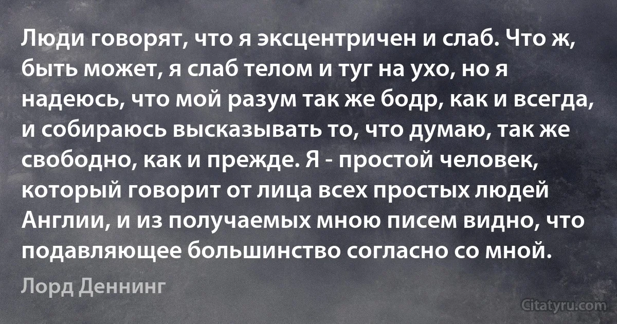 Люди говорят, что я эксцентричен и слаб. Что ж, быть может, я слаб телом и туг на ухо, но я надеюсь, что мой разум так же бодр, как и всегда, и собираюсь высказывать то, что думаю, так же свободно, как и прежде. Я - простой человек, который говорит от лица всех простых людей Англии, и из получаемых мною писем видно, что подавляющее большинство согласно со мной. (Лорд Деннинг)