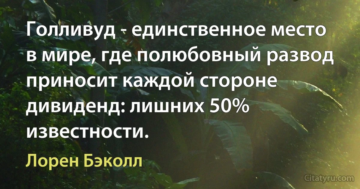 Голливуд - единственное место в мире, где полюбовный развод приносит каждой стороне дивиденд: лишних 50% известности. (Лорен Бэколл)