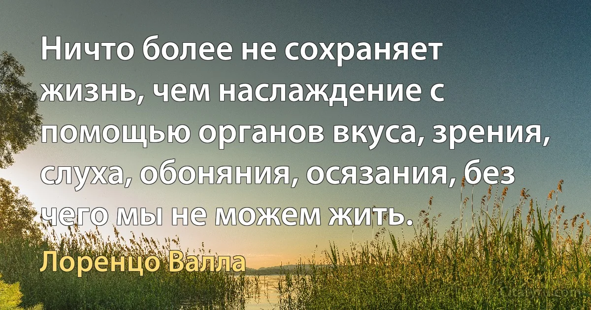 Ничто более не сохраняет жизнь, чем наслаждение с помощью органов вкуса, зрения, слуха, обоняния, осязания, без чего мы не можем жить. (Лоренцо Валла)