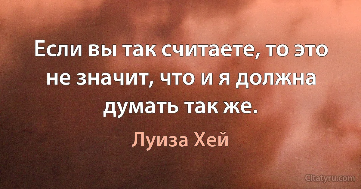 Если вы так считаете, то это не значит, что и я должна думать так же. (Луиза Хей)