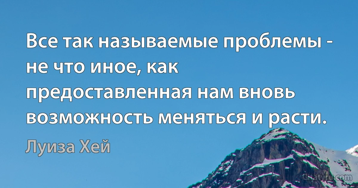 Все так называемые проблемы - не что иное, как предоставленная нам вновь возможность меняться и расти. (Луиза Хей)