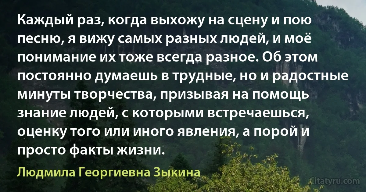 Каждый раз, когда выхожу на сцену и пою песню, я вижу самых разных людей, и моё понимание их тоже всегда разное. Об этом постоянно думаешь в трудные, но и радостные минуты творчества, призывая на помощь знание людей, с которыми встречаешься, оценку того или иного явления, а порой и просто факты жизни. (Людмила Георгиевна Зыкина)