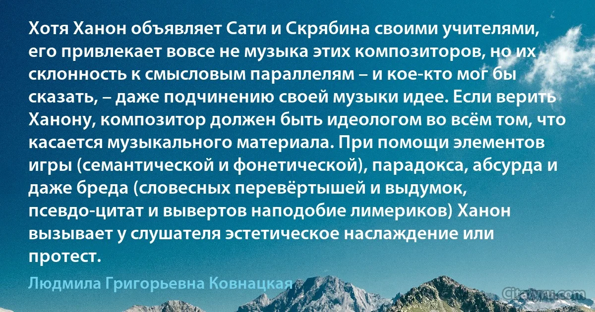 Хотя Ханон объявляет Сати и Скрябина своими учителями, его привлекает вовсе не музыка этих композиторов, но их склонность к смысловым параллелям – и кое-кто мог бы сказать, – даже подчинению своей музыки идее. Если верить Ханону, композитор должен быть идеологом во всём том, что касается музыкального материала. При помощи элементов игры (семантической и фонетической), парадокса, абсурда и даже бреда (словесных перевёртышей и выдумок, псевдо-цитат и вывертов наподобие лимериков) Ханон вызывает у слушателя эстетическое наслаждение или протест. (Людмила Григорьевна Ковнацкая)