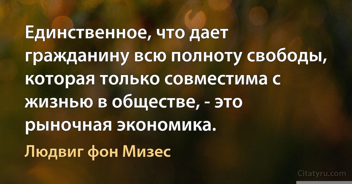 Единственное, что дает гражданину всю полноту свободы, которая только совместима с жизнью в обществе, - это рыночная экономика. (Людвиг фон Мизес)