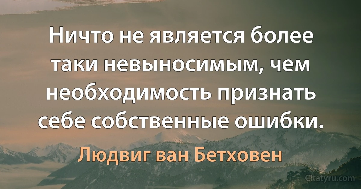 Ничто не является более таки невыносимым, чем необходимость признать себе собственные ошибки. (Людвиг ван Бетховен)