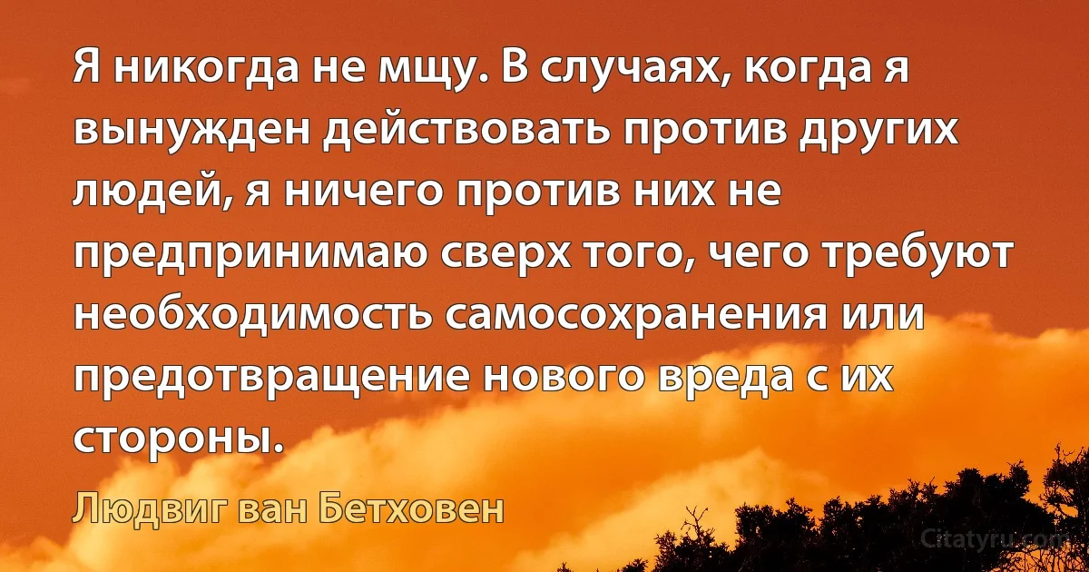 Я никогда не мщу. В случаях, когда я вынужден действовать против других людей, я ничего против них не предпринимаю сверх того, чего требуют необходимость самосохранения или предотвращение нового вреда с их стороны. (Людвиг ван Бетховен)