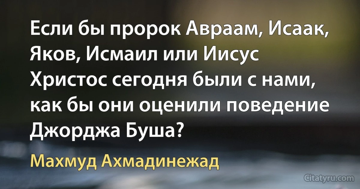 Если бы пророк Авраам, Исаак, Яков, Исмаил или Иисус Христос сегодня были с нами, как бы они оценили поведение Джорджа Буша? (Махмуд Ахмадинежад)