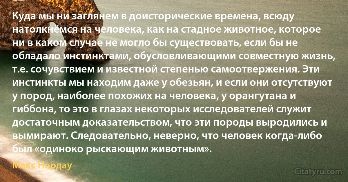 Куда мы ни заглянем в доисторические времена, всюду натолкнёмся на человека, как на стадное животное, которое ни в каком случае не могло бы существовать, если бы не обладало инстинктами, обусловливающими совместную жизнь, т.е. сочувствием и известной степенью самоотвержения. Эти инстинкты мы находим даже у обезьян, и если они отсутствуют у пород, наиболее похожих на человека, у орангутана и гиббона, то это в глазах некоторых исследователей служит достаточным доказательством, что эти породы выродились и вымирают. Следовательно, неверно, что человек когда-либо был «одиноко рыскающим животным». (Макс Нордау)