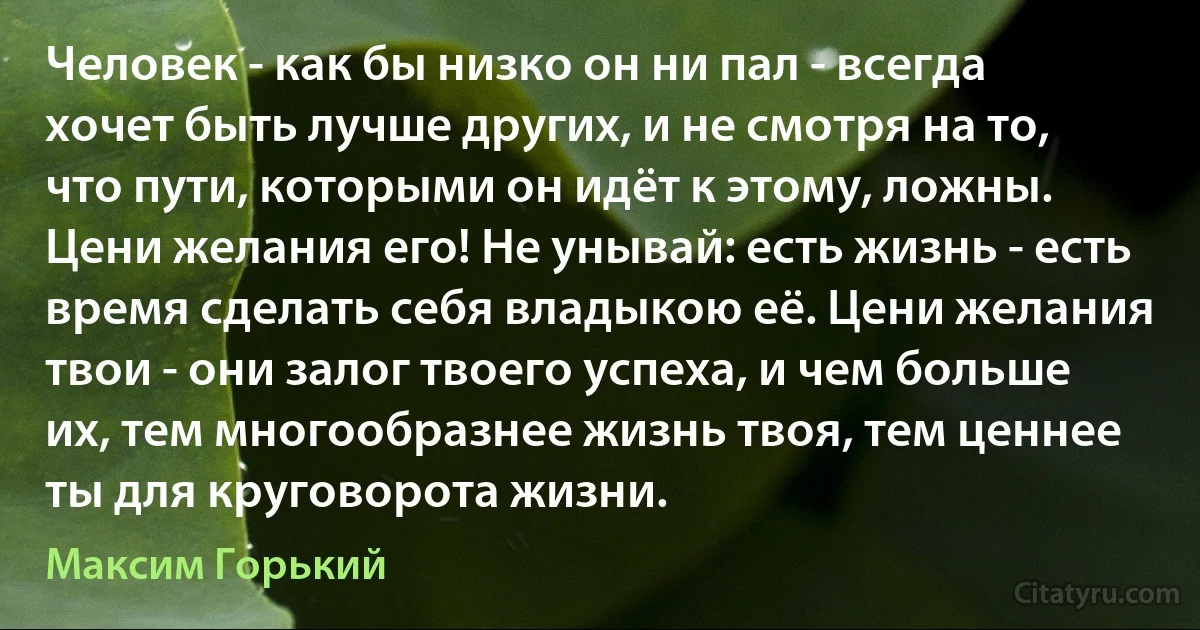 Человек - как бы низко он ни пал - всегда хочет быть лучше других, и не смотря на то, что пути, которыми он идёт к этому, ложны. Цени желания его! Не унывай: есть жизнь - есть время сделать себя владыкою её. Цени желания твои - они залог твоего успеха, и чем больше их, тем многообразнее жизнь твоя, тем ценнее ты для круговорота жизни. (Максим Горький)