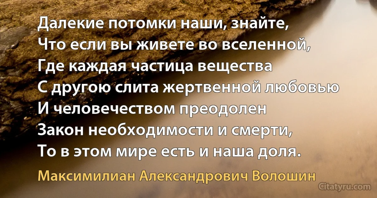 Далекие потомки наши, знайте,
Что если вы живете во вселенной,
Где каждая частица вещества
С другою слита жертвенной любовью
И человечеством преодолен
Закон необходимости и смерти,
То в этом мире есть и наша доля. (Максимилиан Александрович Волошин)