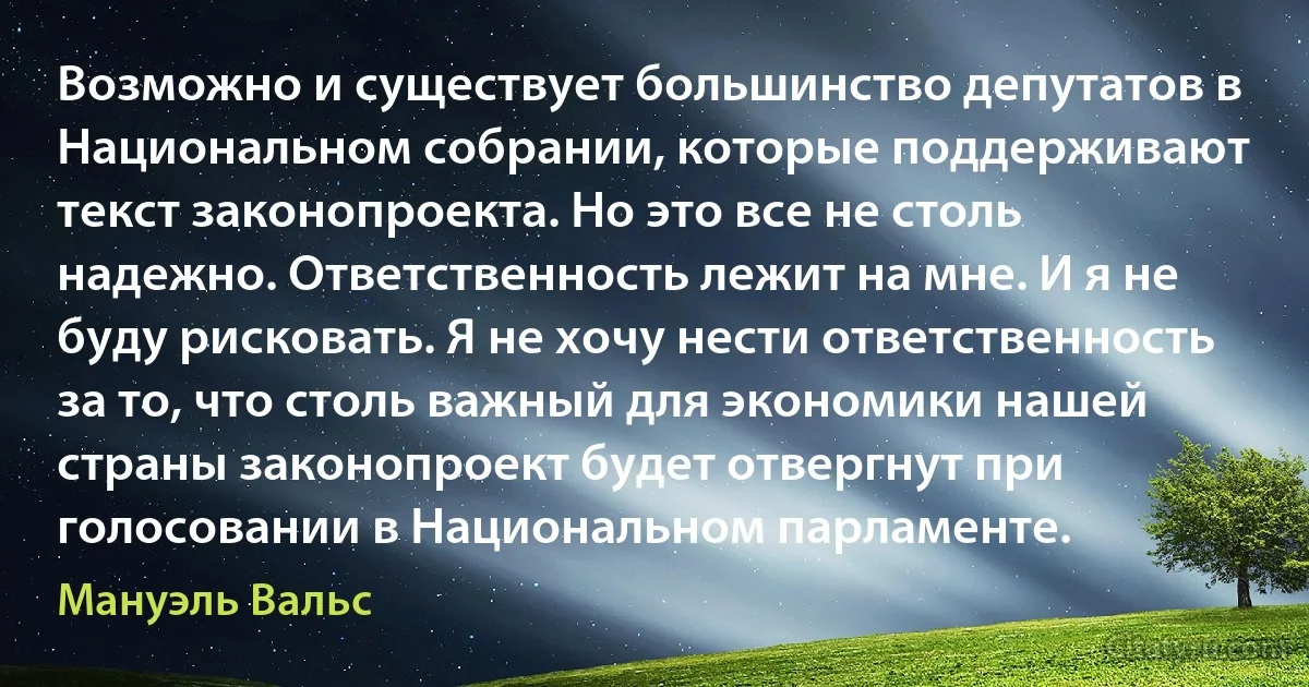 Возможно и существует большинство депутатов в Национальном собрании, которые поддерживают текст законопроекта. Но это все не столь надежно. Ответственность лежит на мне. И я не буду рисковать. Я не хочу нести ответственность за то, что столь важный для экономики нашей страны законопроект будет отвергнут при голосовании в Национальном парламенте. (Мануэль Вальс)