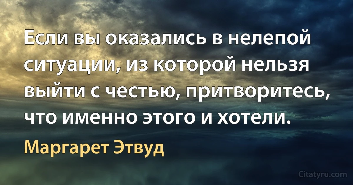 Если вы оказались в нелепой ситуации, из которой нельзя выйти с честью, притворитесь, что именно этого и хотели. (Маргарет Этвуд)