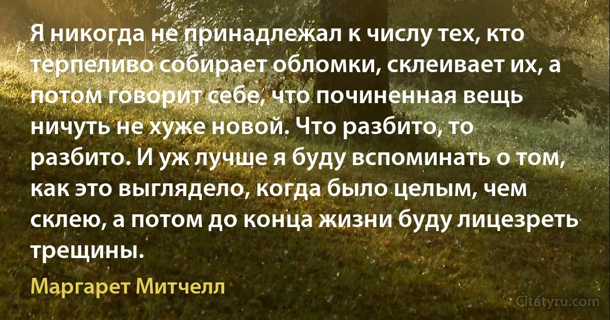 Я никогда не принадлежал к числу тех, кто терпеливо собирает обломки, склеивает их, а потом говорит себе, что починенная вещь ничуть не хуже новой. Что разбито, то разбито. И уж лучше я буду вспоминать о том, как это выглядело, когда было целым, чем склею, а потом до конца жизни буду лицезреть трещины. (Маргарет Митчелл)