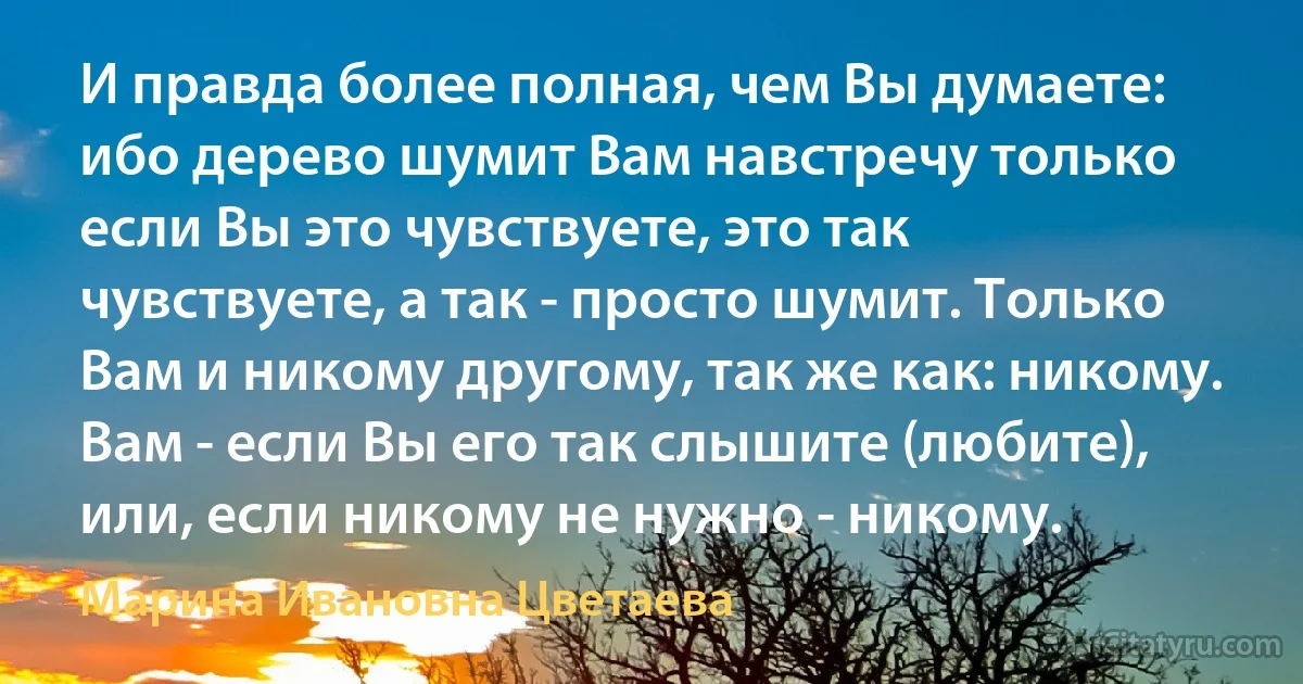 И правда более полная, чем Вы думаете: ибо дерево шумит Вам навстречу только если Вы это чувствуете, это так чувствуете, а так - просто шумит. Только Вам и никому другому, так же как: никому. Вам - если Вы его так слышите (любите), или, если никому не нужно - никому. (Марина Ивановна Цветаева)