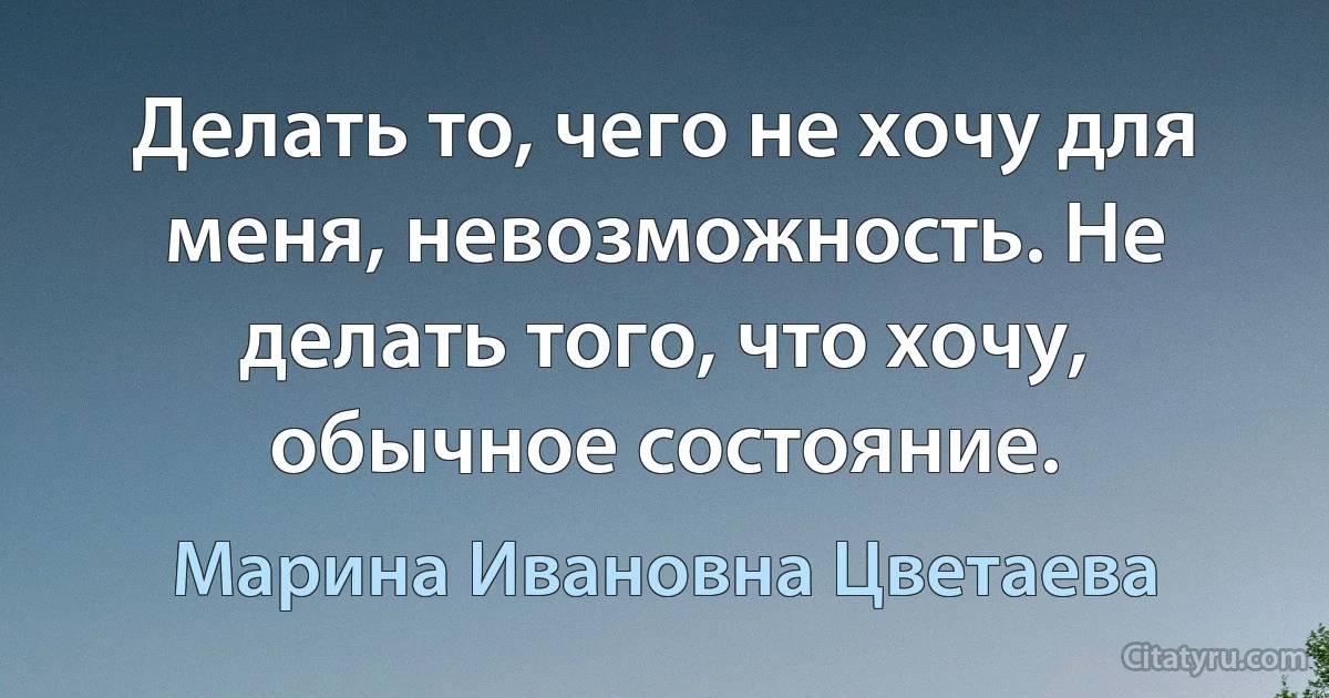 Делать то, чего не хочу для меня, невозможность. Не делать того, что хочу, обычное состояние. (Марина Ивановна Цветаева)