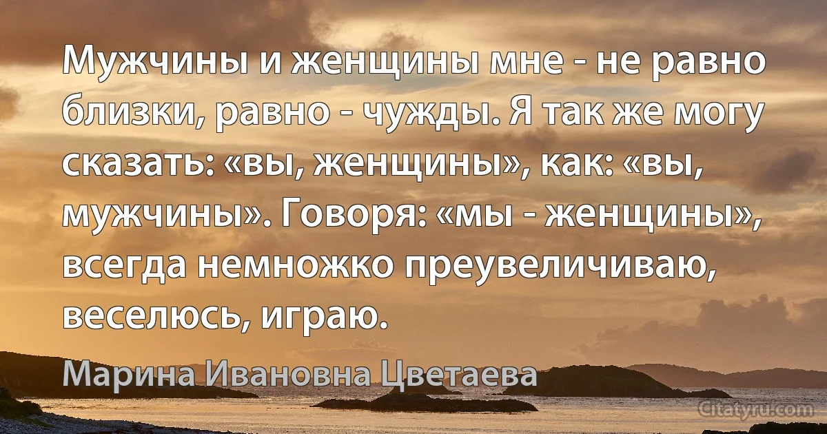 Мужчины и женщины мне - не равно близки, равно - чужды. Я так же могу сказать: «вы, женщины», как: «вы, мужчины». Говоря: «мы - женщины», всегда немножко преувеличиваю, веселюсь, играю. (Марина Ивановна Цветаева)