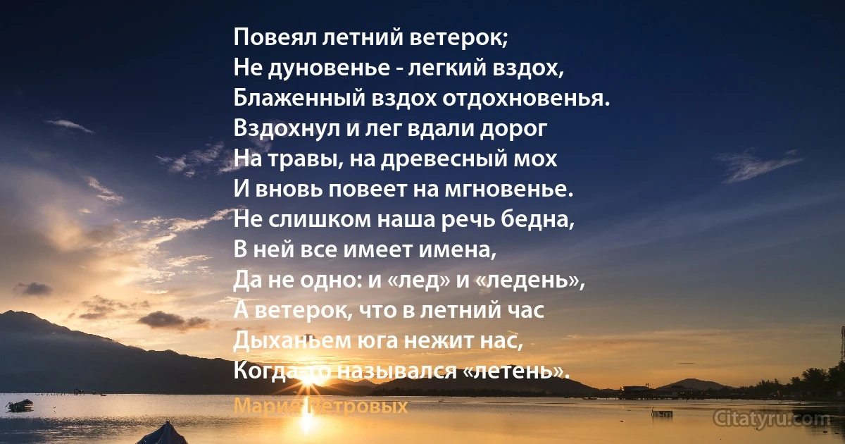 Повеял летний ветерок;
Не дуновенье - легкий вздох,
Блаженный вздох отдохновенья.
Вздохнул и лег вдали дорог
На травы, на древесный мох
И вновь повеет на мгновенье.
Не слишком наша речь бедна,
В ней все имеет имена,
Да не одно: и «лед» и «ледень»,
А ветерок, что в летний час
Дыханьем юга нежит нас,
Когда-то назывался «летень». (Мария Петровых)