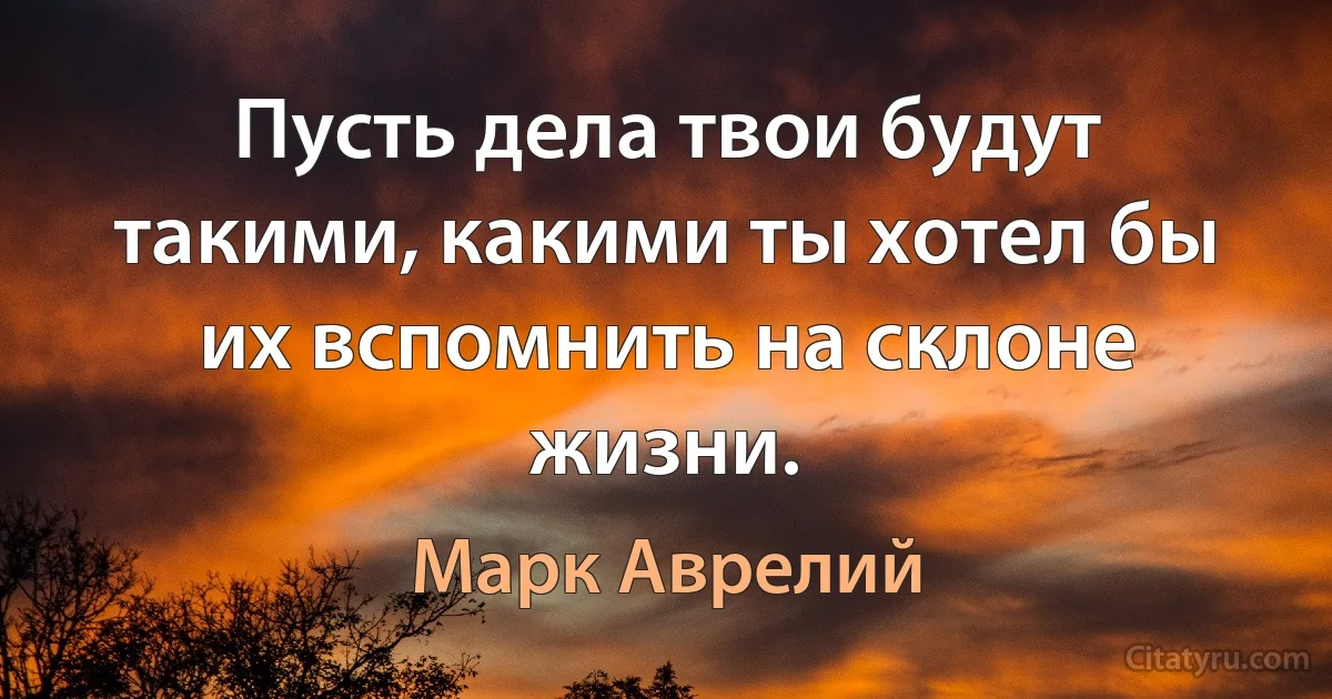 Пусть дела твои будут такими, какими ты хотел бы их вспомнить на склоне жизни. (Марк Аврелий)