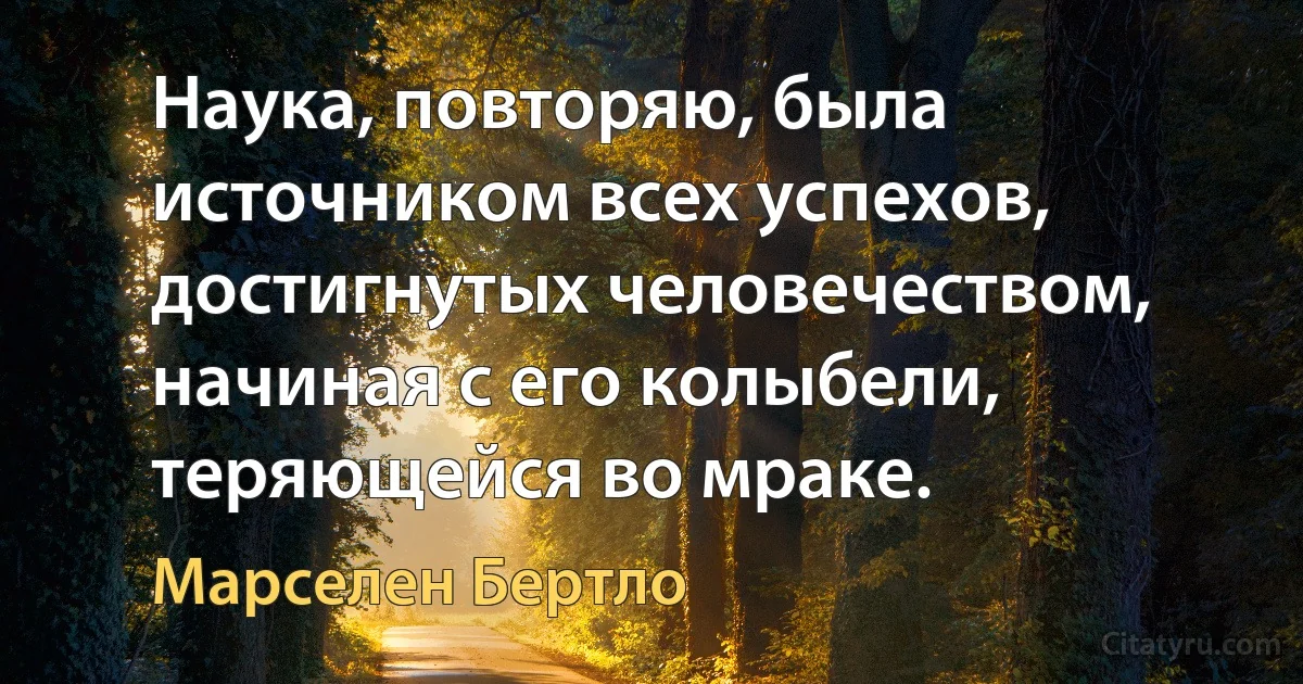 Наука, повторяю, была источником всех успехов, достигнутых человечеством, начиная с его колыбели, теряющейся во мраке. (Марселен Бертло)